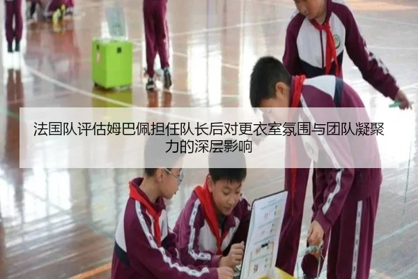 法国队评估姆巴佩担任队长后对更衣室氛围与团队凝聚力的深层影响